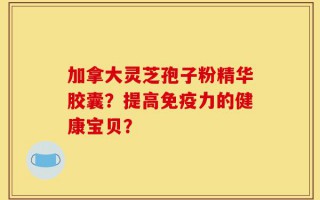 加拿大灵芝孢子粉精华胶囊？提高免疫力的健康宝贝？