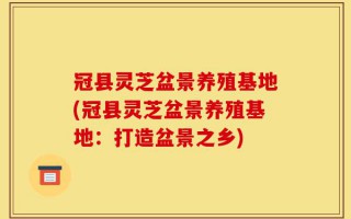 冠县灵芝盆景养殖基地(冠县灵芝盆景养殖基地：打造盆景之乡)