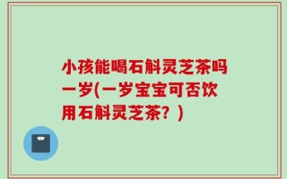 小孩能喝石斛灵芝茶吗一岁(一岁宝宝可否饮用石斛灵芝茶？)