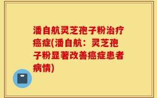 潘自航灵芝孢子粉治疗癌症(潘自航：灵芝孢子粉显著改善癌症患者病情)