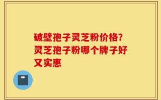 破壁孢子灵芝粉价格？灵芝孢子粉哪个牌子好又实惠