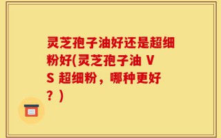 灵芝孢子油好还是超细粉好(灵芝孢子油 VS 超细粉，哪种更好？)