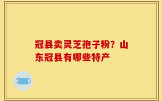冠县卖灵芝孢子粉？山东冠县有哪些特产