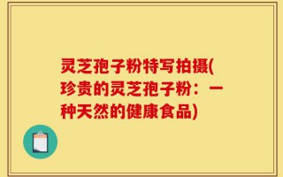 灵芝孢子粉特写拍摄(珍贵的灵芝孢子粉：一种天然的健康食品)
