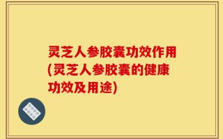 灵芝人参胶囊功效作用(灵芝人参胶囊的健康功效及用途)