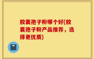 胶囊孢子粉哪个好(胶囊孢子粉产品推荐，选择更优质)