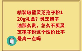 精装破壁灵芝孢子粉120g礼盒？灵芝孢子油那么贵，怎么不买灵芝孢子粉这个性价比不是高一点吗