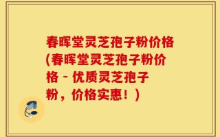 春晖堂灵芝孢子粉价格(春晖堂灵芝孢子粉价格 - 优质灵芝孢子粉，价格实惠！)