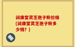 润康堂灵芝孢子粉价格(润康堂灵芝孢子粉多少钱？)