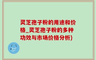 灵芝孢子粉的用途和价格_灵芝孢子粉的多种功效与市场价格分析)
