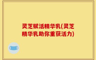 灵芝赋活精华乳(灵芝精华乳助你重获活力)