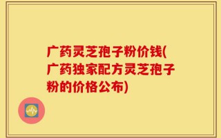 广药灵芝孢子粉价钱(广药独家配方灵芝孢子粉的价格公布)