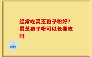 经常吃灵芝孢子粉好？灵芝孢子粉可以长期吃吗