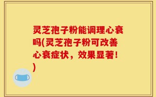 灵芝孢子粉能调理心衰吗(灵芝孢子粉可改善心衰症状，效果显著！)
