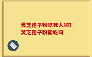 灵芝孢子粉吃死人啦？灵芝孢子粉能吃吗