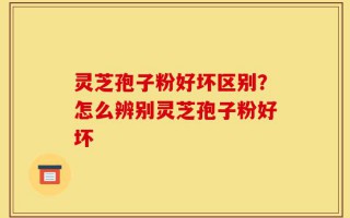灵芝孢子粉好坏区别？怎么辨别灵芝孢子粉好坏