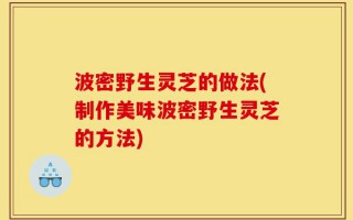 波密野生灵芝的做法(制作美味波密野生灵芝的方法)