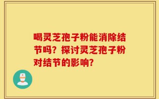 喝灵芝孢子粉能消除结节吗？探讨灵芝孢子粉对结节的影响？