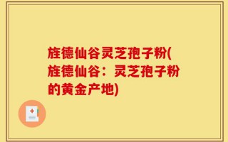旌德仙谷灵芝孢子粉(旌德仙谷：灵芝孢子粉的黄金产地)