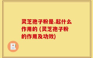 灵芝孢子粉是.起什么作用的 (灵芝孢子粉的作用及功效)