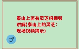 泰山上面有灵芝吗视频讲解(泰山上的灵芝：现场视频揭示)