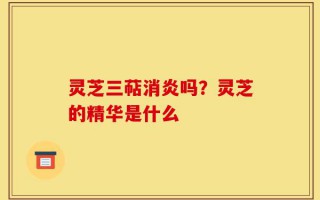 灵芝三萜消炎吗？灵芝的精华是什么