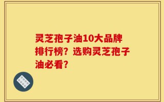 灵芝孢子油10大品牌排行榜？选购灵芝孢子油必看？