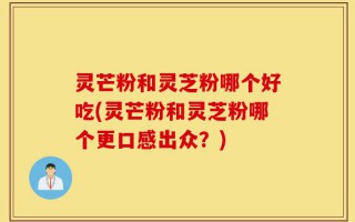 灵芒粉和灵芝粉哪个好吃(灵芒粉和灵芝粉哪个更口感出众？)