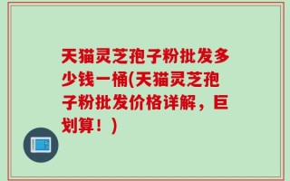 天猫灵芝孢子粉批发多少钱一桶(天猫灵芝孢子粉批发价格详解，巨划算！)