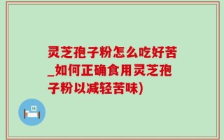灵芝孢子粉怎么吃好苦_如何正确食用灵芝孢子粉以减轻苦味)