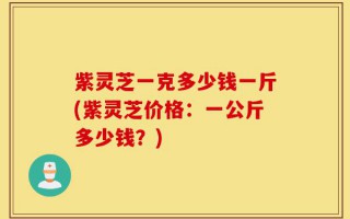 紫灵芝一克多少钱一斤(紫灵芝价格：一公斤多少钱？)