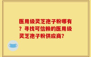 医用级灵芝孢子粉哪有？寻找可信赖的医用级灵芝孢子粉供应商？