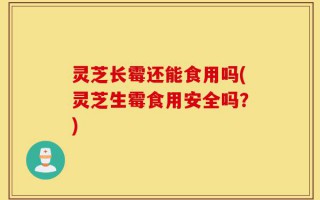 灵芝长霉还能食用吗(灵芝生霉食用安全吗？)