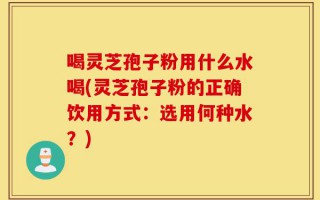 喝灵芝孢子粉用什么水喝(灵芝孢子粉的正确饮用方式：选用何种水？)