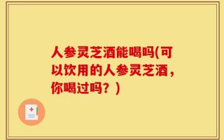 人参灵芝酒能喝吗(可以饮用的人参灵芝酒，你喝过吗？)
