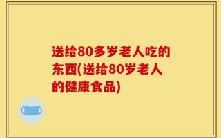 送给80多岁老人吃的东西(送给80岁老人的健康食品)