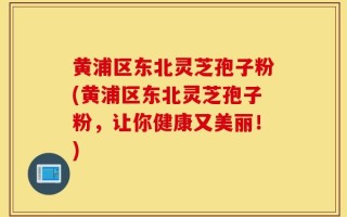黄浦区东北灵芝孢子粉(黄浦区东北灵芝孢子粉，让你健康又美丽！)