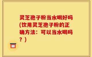 灵芝孢子粉当水喝好吗(饮用灵芝孢子粉的正确方法：可以当水喝吗？)