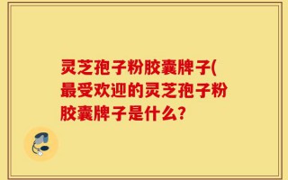 灵芝孢子粉胶囊牌子(最受欢迎的灵芝孢子粉胶囊牌子是什么？