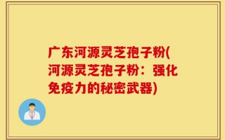 广东河源灵芝孢子粉(河源灵芝孢子粉：强化免疫力的秘密武器)