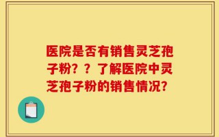 医院是否有销售灵芝孢子粉？？了解医院中灵芝孢子粉的销售情况？