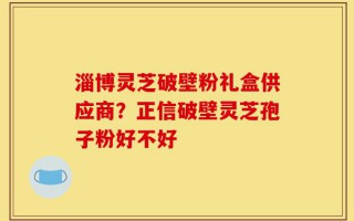 淄博灵芝破壁粉礼盒供应商？正信破壁灵芝孢子粉好不好