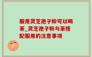 服用灵芝孢子粉可以喝茶_灵芝孢子粉与茶搭配服用的注意事项