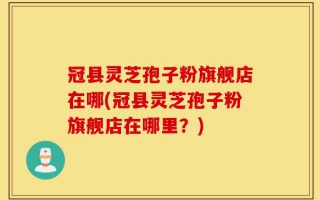 冠县灵芝孢子粉旗舰店在哪(冠县灵芝孢子粉旗舰店在哪里？)