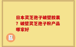 日本灵芝孢子破壁胶囊？破壁灵芝孢子粉产品哪家好