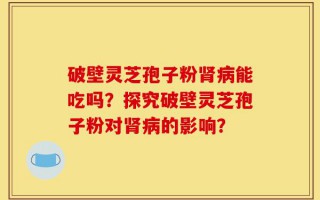 破壁灵芝孢子粉肾病能吃吗？探究破壁灵芝孢子粉对肾病的影响？