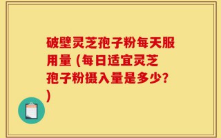 破壁灵芝孢子粉每天服用量 (每日适宜灵芝孢子粉摄入量是多少？)