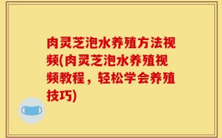 肉灵芝泡水养殖方法视频(肉灵芝泡水养殖视频教程，轻松学会养殖技巧)