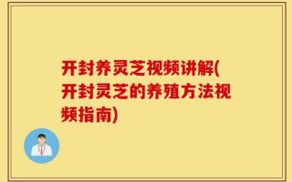 开封养灵芝视频讲解(开封灵芝的养殖方法视频指南)