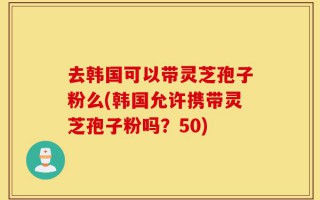 去韩国可以带灵芝孢子粉么(韩国允许携带灵芝孢子粉吗？50)
